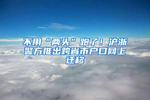 不用“两头”跑了！沪浙警方推出跨省市户口网上迁移