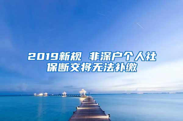 2019新规 非深户个人社保断交将无法补缴