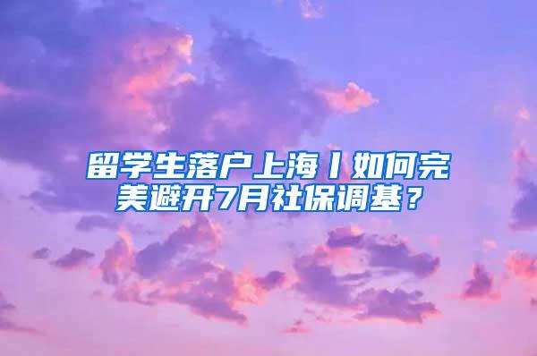 留学生落户上海丨如何完美避开7月社保调基？