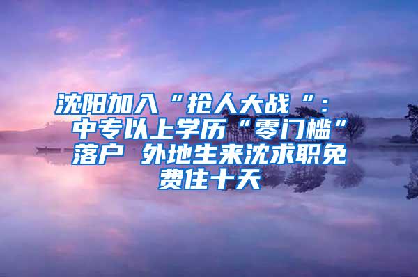 沈阳加入“抢人大战“： 中专以上学历“零门槛”落户 外地生来沈求职免费住十天