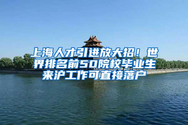 上海人才引进放大招！世界排名前50院校毕业生来沪工作可直接落户