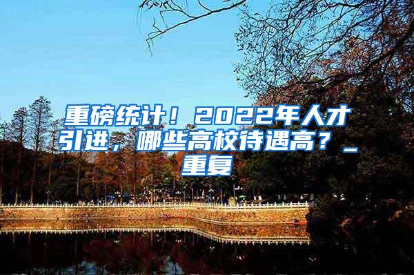 重磅统计！2022年人才引进，哪些高校待遇高？_重复