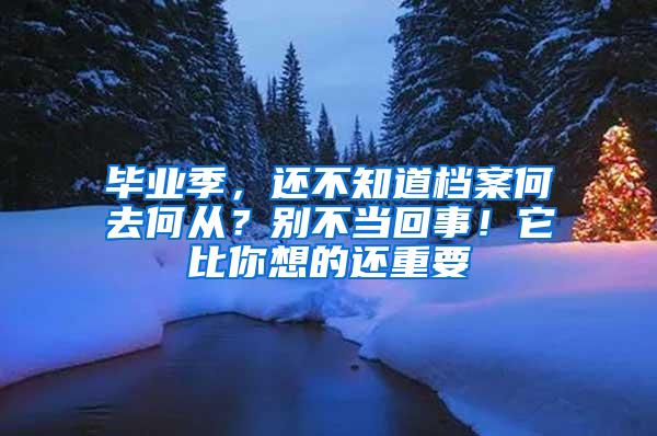 毕业季，还不知道档案何去何从？别不当回事！它比你想的还重要