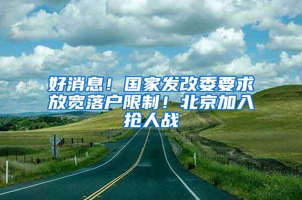 好消息！国家发改委要求放宽落户限制！北京加入抢人战