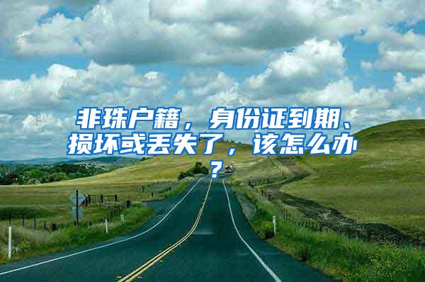 非珠户籍，身份证到期、损坏或丢失了，该怎么办？