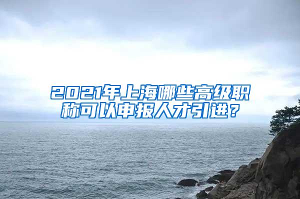 2021年上海哪些高级职称可以申报人才引进？