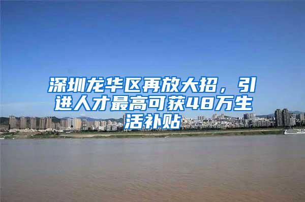 深圳龙华区再放大招，引进人才最高可获48万生活补贴