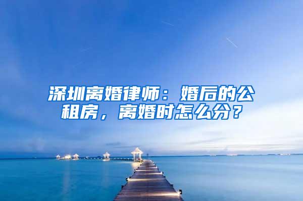 深圳离婚律师：婚后的公租房，离婚时怎么分？