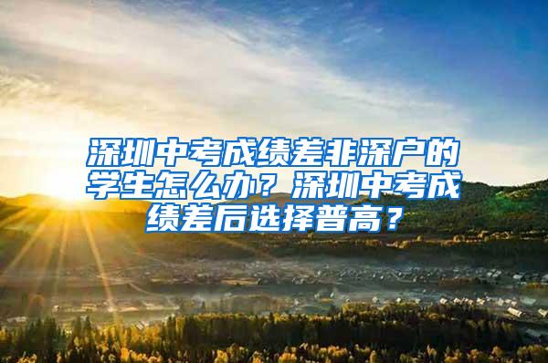 深圳中考成绩差非深户的学生怎么办？深圳中考成绩差后选择普高？