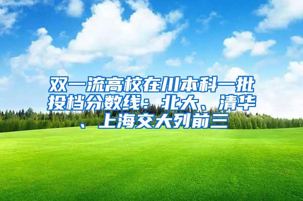 双一流高校在川本科一批投档分数线：北大、清华、上海交大列前三