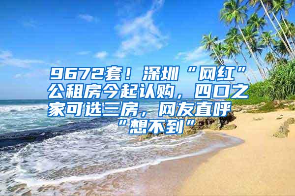 9672套！深圳“网红”公租房今起认购，四口之家可选三房，网友直呼“想不到”