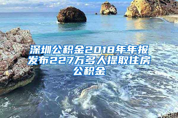 深圳公积金2018年年报发布227万多人提取住房公积金