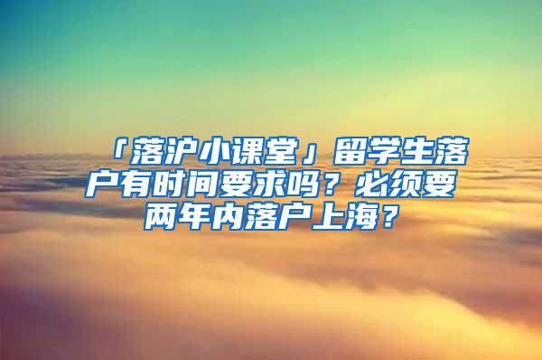 「落沪小课堂」留学生落户有时间要求吗？必须要两年内落户上海？