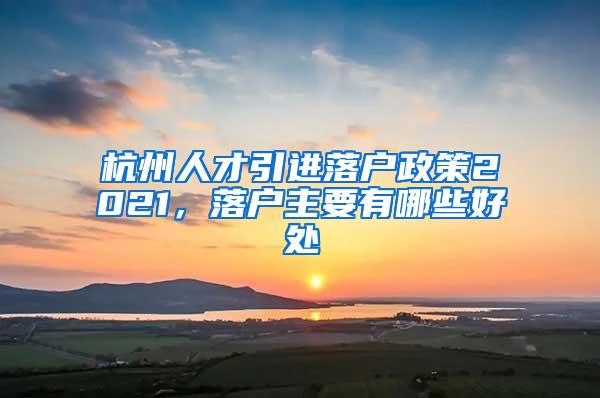 杭州人才引进落户政策2021，落户主要有哪些好处