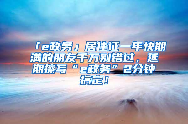 「e政务」居住证一年快期满的朋友千万别错过，延期擦写“e政务”2分钟搞定！