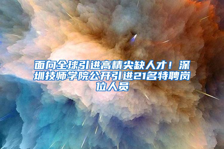 面向全球引进高精尖缺人才！深圳技师学院公开引进21名特聘岗位人员