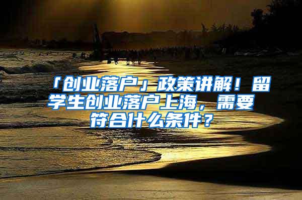 「创业落户」政策讲解！留学生创业落户上海，需要符合什么条件？