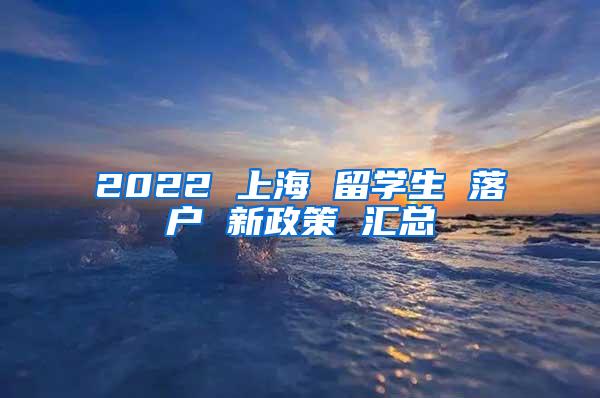 2022 上海 留学生 落户 新政策 汇总