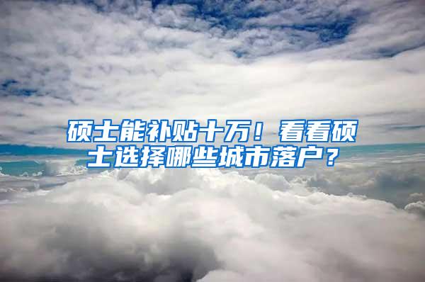 硕士能补贴十万！看看硕士选择哪些城市落户？