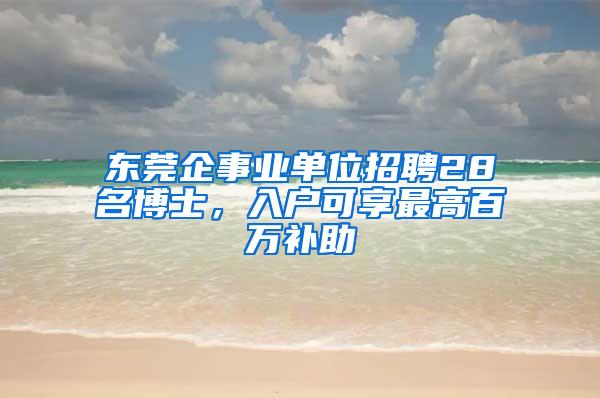 东莞企事业单位招聘28名博士，入户可享最高百万补助