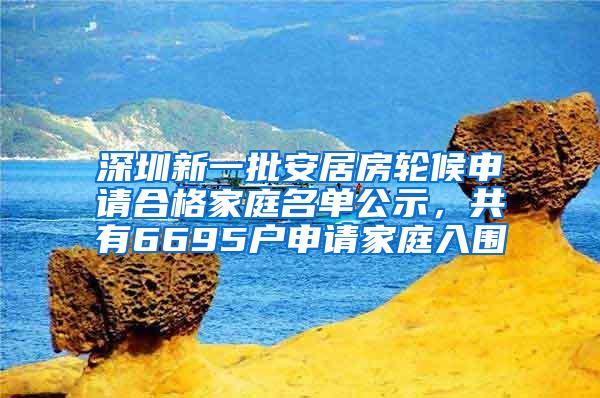 深圳新一批安居房轮候申请合格家庭名单公示，共有6695户申请家庭入围