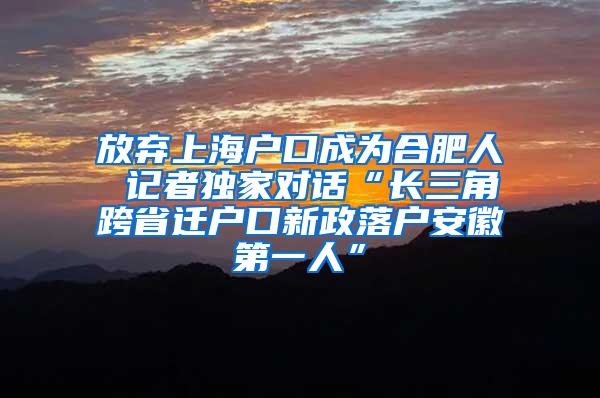 放弃上海户口成为合肥人 记者独家对话“长三角跨省迁户口新政落户安徽第一人”