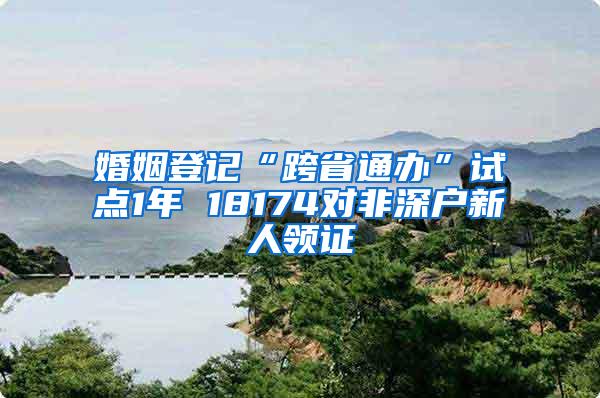 婚姻登记“跨省通办”试点1年 18174对非深户新人领证