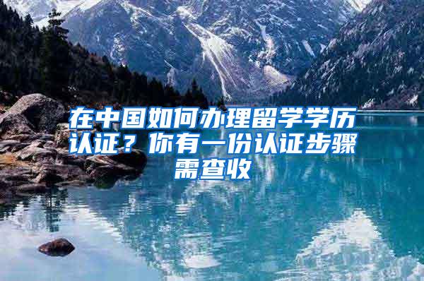 在中国如何办理留学学历认证？你有一份认证步骤需查收