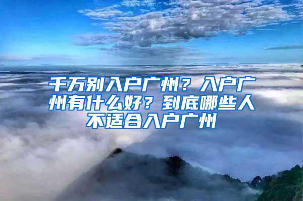 千万别入户广州？入户广州有什么好？到底哪些人不适合入户广州