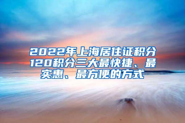 2022年上海居住证积分120积分三大最快捷、最实惠、最方便的方式