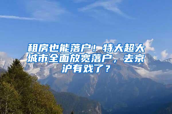 租房也能落户！特大超大城市全面放宽落户，去京沪有戏了？