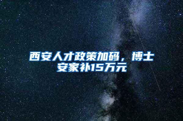 西安人才政策加码，博士安家补15万元