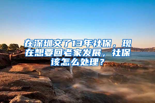 在深圳交了13年社保，现在想要回老家发展，社保该怎么处理？