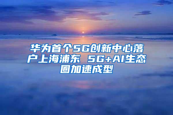 华为首个5G创新中心落户上海浦东 5G+AI生态圈加速成型