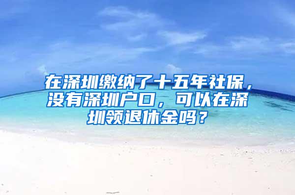 在深圳缴纳了十五年社保，没有深圳户口，可以在深圳领退休金吗？