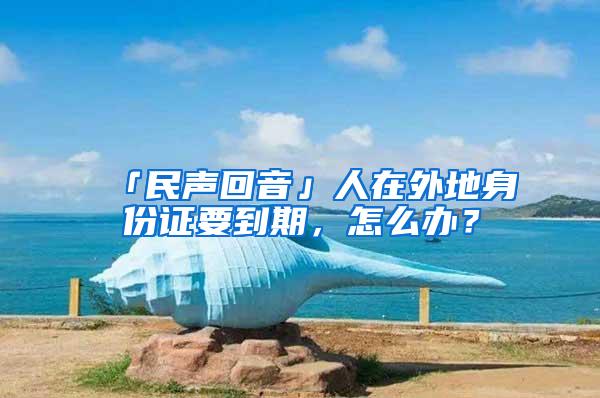 「民声回音」人在外地身份证要到期，怎么办？