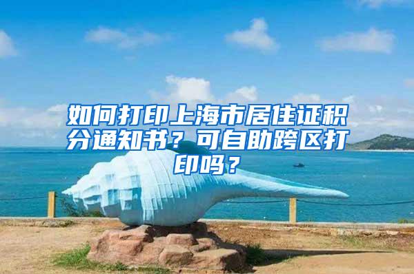 如何打印上海市居住证积分通知书？可自助跨区打印吗？