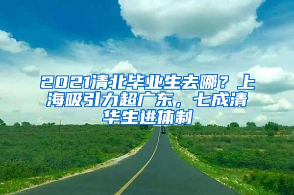 2021清北毕业生去哪？上海吸引力超广东，七成清华生进体制