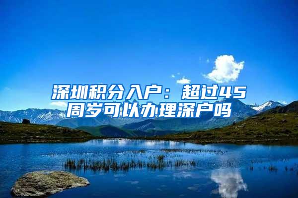 深圳积分入户：超过45周岁可以办理深户吗