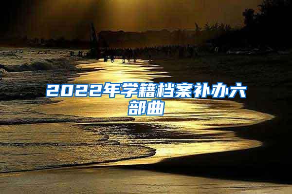 2022年学籍档案补办六部曲