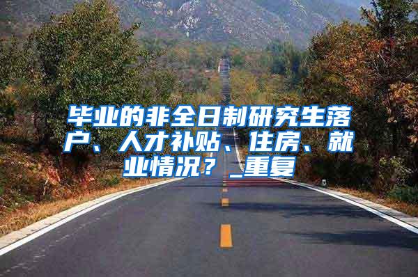 毕业的非全日制研究生落户、人才补贴、住房、就业情况？_重复