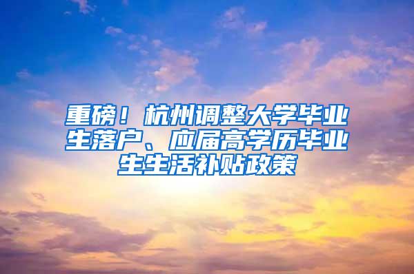 重磅！杭州调整大学毕业生落户、应届高学历毕业生生活补贴政策