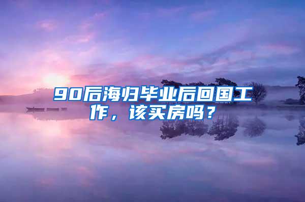 90后海归毕业后回国工作，该买房吗？