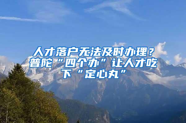 人才落户无法及时办理？普陀“四个办”让人才吃下“定心丸”