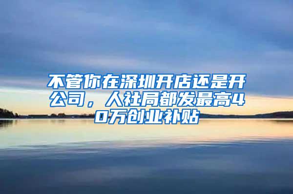 不管你在深圳开店还是开公司，人社局都发最高40万创业补贴