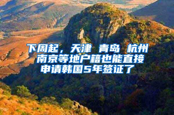 下周起，天津 青岛 杭州 南京等地户籍也能直接申请韩国5年签证了