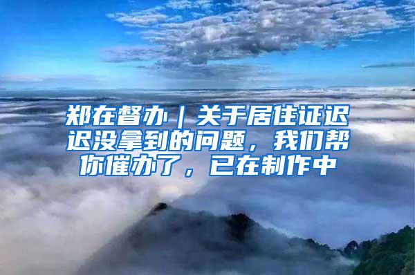 郑在督办｜关于居住证迟迟没拿到的问题，我们帮你催办了，已在制作中