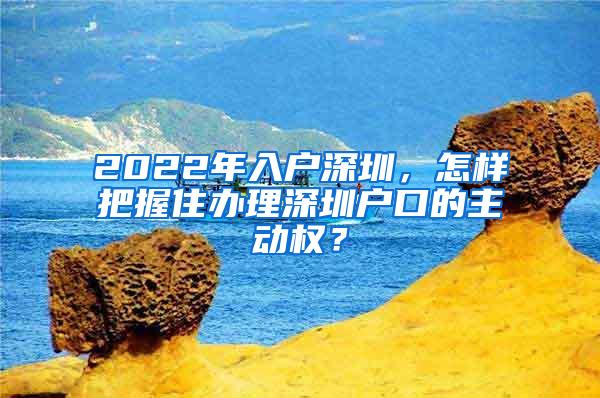 2022年入户深圳，怎样把握住办理深圳户口的主动权？