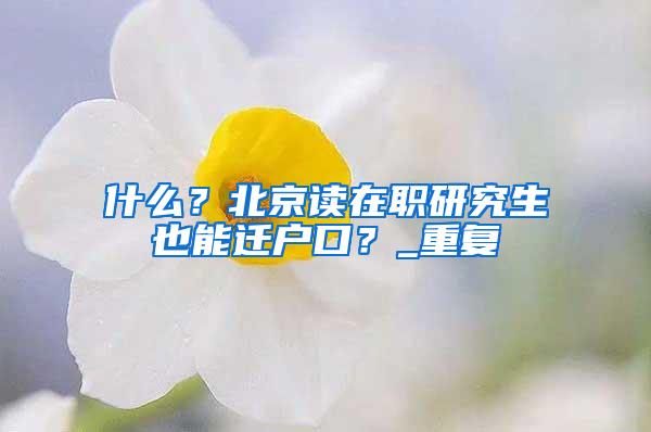 什么？北京读在职研究生也能迁户口？_重复