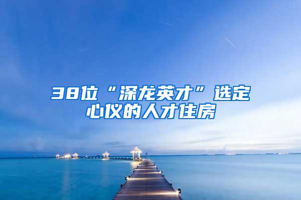 38位“深龙英才”选定心仪的人才住房